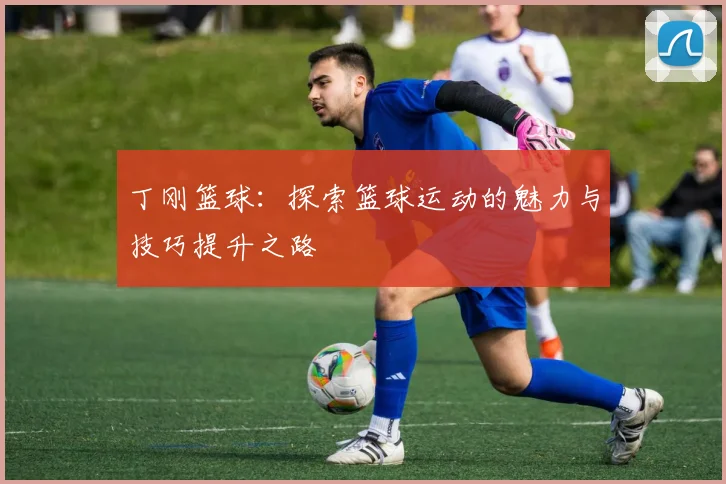 丁刚篮球：探索篮球运动的魅力与技巧提升之路