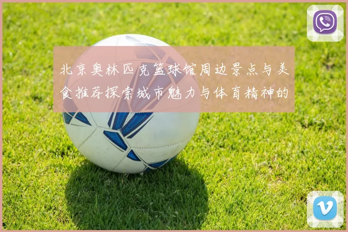北京奥林匹克篮球馆周边景点与美食推荐探索城市魅力与体育精神的完美结合