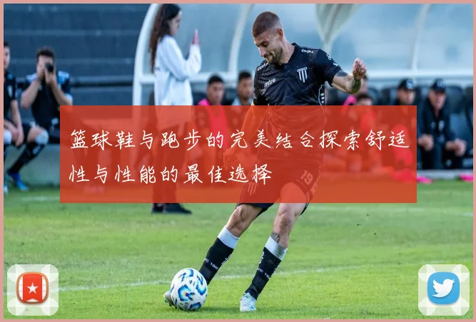 篮球鞋与跑步的完美结合探索舒适性与性能的最佳选择