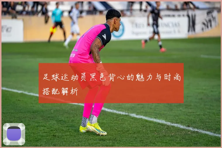 足球运动员黑色背心的魅力与时尚搭配解析