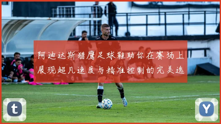 阿迪达斯猎鹰足球鞋助你在赛场上展现超凡速度与精准控制的完美选择