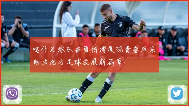 喀什足球队奋勇拼搏展现青春风采助力地方足球发展新篇章