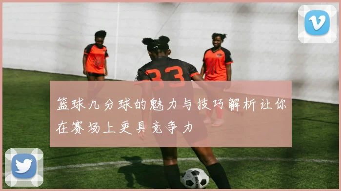 篮球几分球的魅力与技巧解析让你在赛场上更具竞争力