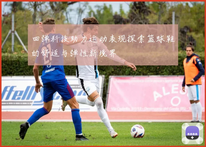 回弹科技助力运动表现探索篮球鞋的舒适与弹性新境界