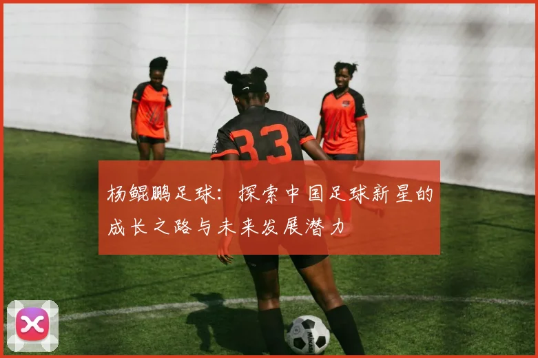 杨鲲鹏足球：探索中国足球新星的成长之路与未来发展潜力