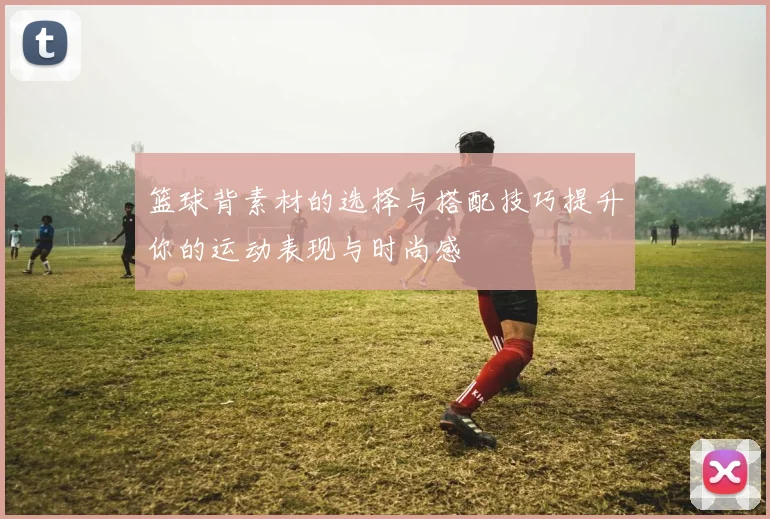 篮球背素材的选择与搭配技巧提升你的运动表现与时尚感