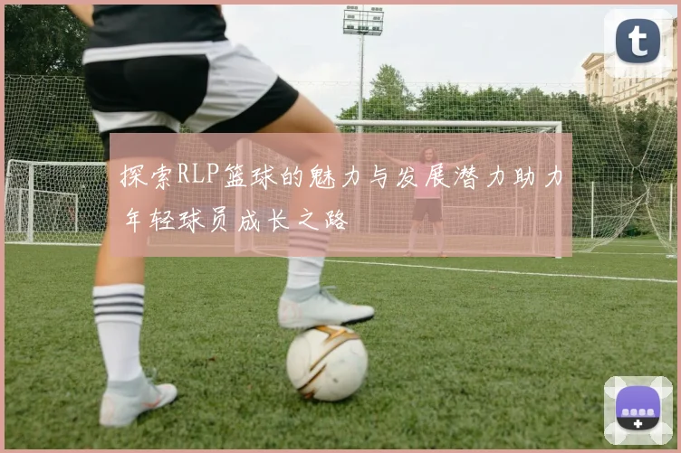 探索RLP篮球的魅力与发展潜力助力年轻球员成长之路