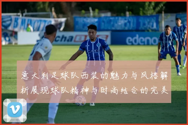 意大利足球队西装的魅力与风格解析展现球队精神与时尚结合的完美之道