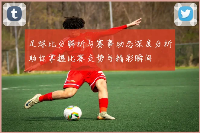 足球比分解析与赛事动态深度分析助你掌握比赛走势与精彩瞬间