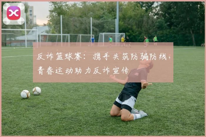 反诈篮球赛：携手共筑防骗防线，青春运动助力反诈宣传