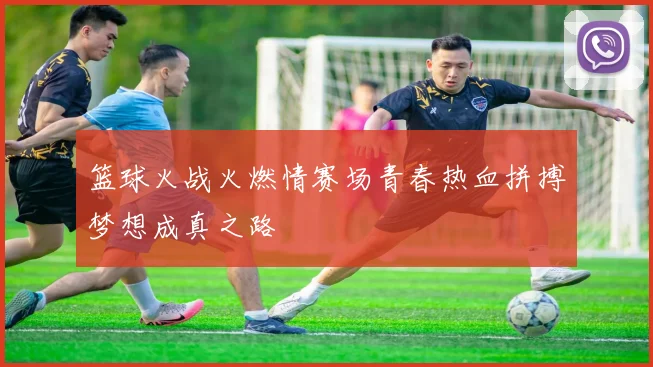 篮球火战火燃情赛场青春热血拼搏梦想成真之路
